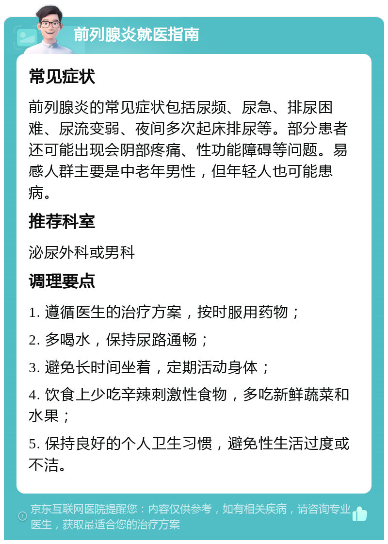 前列腺炎就医指南 常见症状 前列腺炎的常见症状包括尿频、尿急、排尿困难、尿流变弱、夜间多次起床排尿等。部分患者还可能出现会阴部疼痛、性功能障碍等问题。易感人群主要是中老年男性，但年轻人也可能患病。 推荐科室 泌尿外科或男科 调理要点 1. 遵循医生的治疗方案，按时服用药物； 2. 多喝水，保持尿路通畅； 3. 避免长时间坐着，定期活动身体； 4. 饮食上少吃辛辣刺激性食物，多吃新鲜蔬菜和水果； 5. 保持良好的个人卫生习惯，避免性生活过度或不洁。