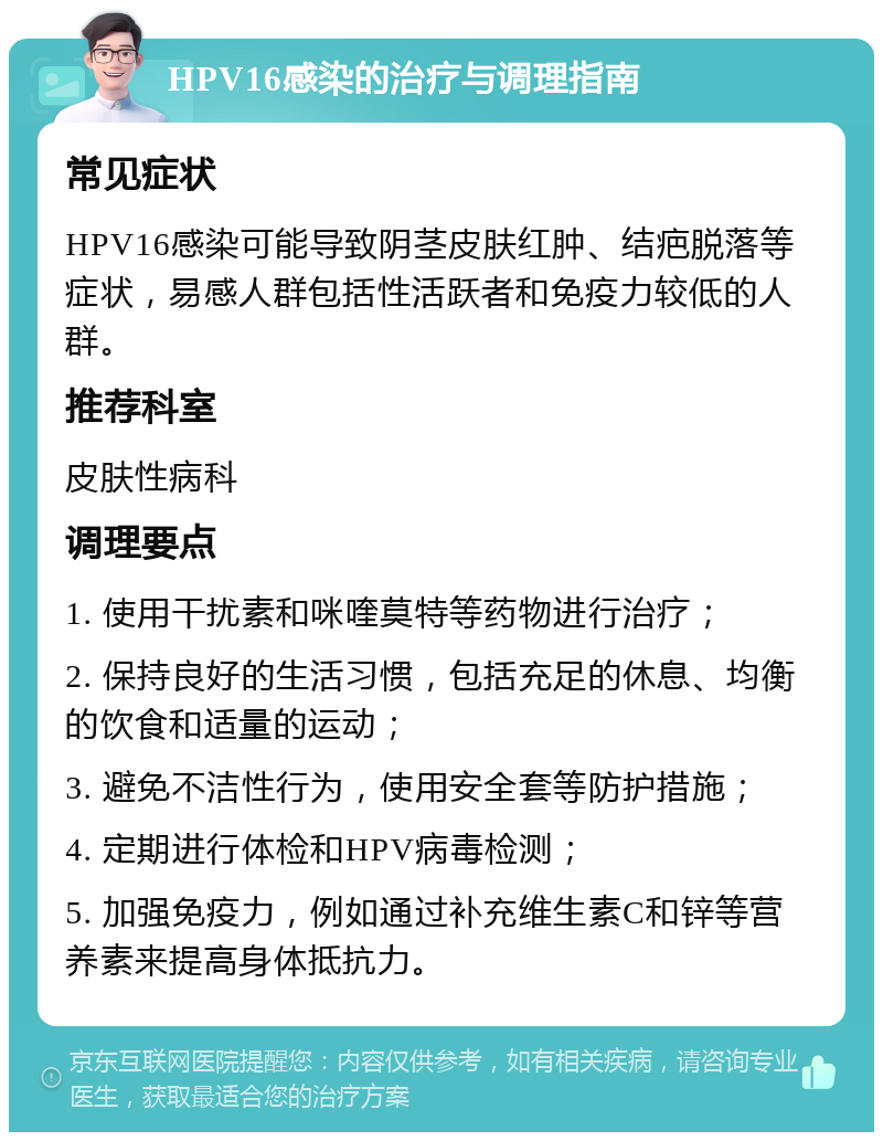 HPV16感染的治疗与调理指南 常见症状 HPV16感染可能导致阴茎皮肤红肿、结疤脱落等症状，易感人群包括性活跃者和免疫力较低的人群。 推荐科室 皮肤性病科 调理要点 1. 使用干扰素和咪喹莫特等药物进行治疗； 2. 保持良好的生活习惯，包括充足的休息、均衡的饮食和适量的运动； 3. 避免不洁性行为，使用安全套等防护措施； 4. 定期进行体检和HPV病毒检测； 5. 加强免疫力，例如通过补充维生素C和锌等营养素来提高身体抵抗力。