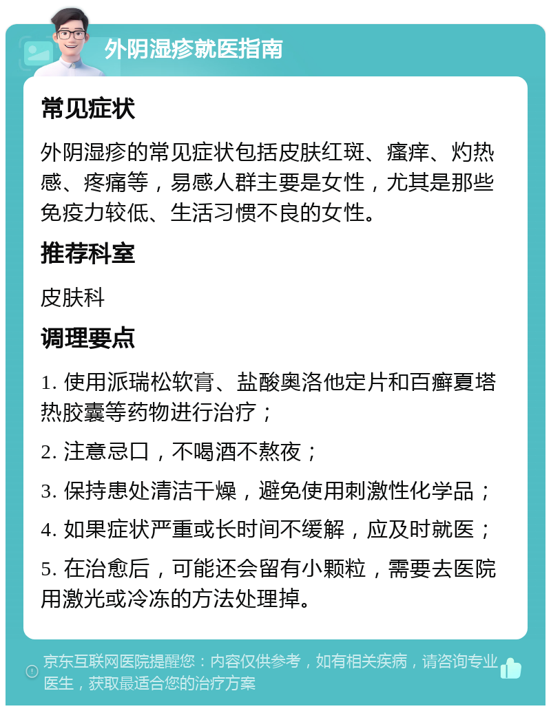 外阴湿疹就医指南 常见症状 外阴湿疹的常见症状包括皮肤红斑、瘙痒、灼热感、疼痛等，易感人群主要是女性，尤其是那些免疫力较低、生活习惯不良的女性。 推荐科室 皮肤科 调理要点 1. 使用派瑞松软膏、盐酸奥洛他定片和百癣夏塔热胶囊等药物进行治疗； 2. 注意忌口，不喝酒不熬夜； 3. 保持患处清洁干燥，避免使用刺激性化学品； 4. 如果症状严重或长时间不缓解，应及时就医； 5. 在治愈后，可能还会留有小颗粒，需要去医院用激光或冷冻的方法处理掉。