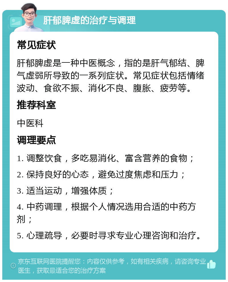 肝郁脾虚的治疗与调理 常见症状 肝郁脾虚是一种中医概念，指的是肝气郁结、脾气虚弱所导致的一系列症状。常见症状包括情绪波动、食欲不振、消化不良、腹胀、疲劳等。 推荐科室 中医科 调理要点 1. 调整饮食，多吃易消化、富含营养的食物； 2. 保持良好的心态，避免过度焦虑和压力； 3. 适当运动，增强体质； 4. 中药调理，根据个人情况选用合适的中药方剂； 5. 心理疏导，必要时寻求专业心理咨询和治疗。