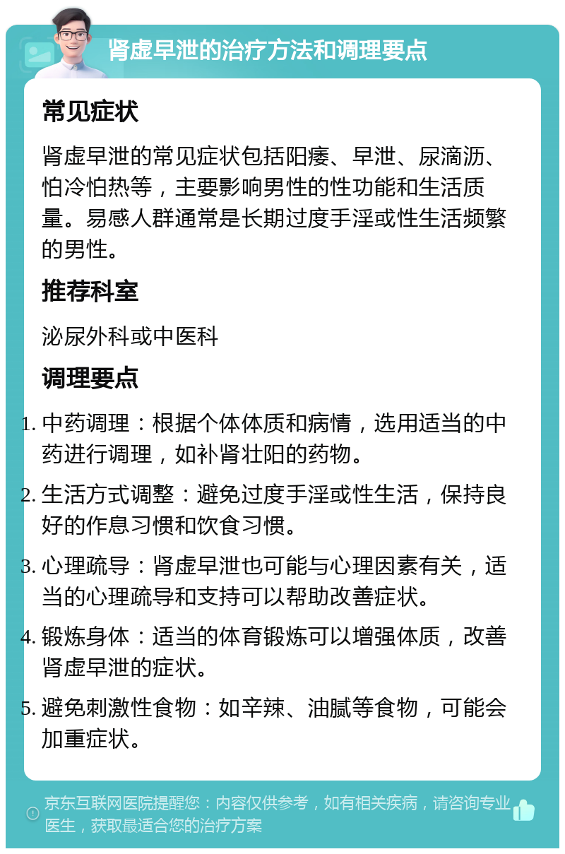 肾虚早泄的治疗方法和调理要点 常见症状 肾虚早泄的常见症状包括阳痿、早泄、尿滴沥、怕冷怕热等，主要影响男性的性功能和生活质量。易感人群通常是长期过度手淫或性生活频繁的男性。 推荐科室 泌尿外科或中医科 调理要点 中药调理：根据个体体质和病情，选用适当的中药进行调理，如补肾壮阳的药物。 生活方式调整：避免过度手淫或性生活，保持良好的作息习惯和饮食习惯。 心理疏导：肾虚早泄也可能与心理因素有关，适当的心理疏导和支持可以帮助改善症状。 锻炼身体：适当的体育锻炼可以增强体质，改善肾虚早泄的症状。 避免刺激性食物：如辛辣、油腻等食物，可能会加重症状。