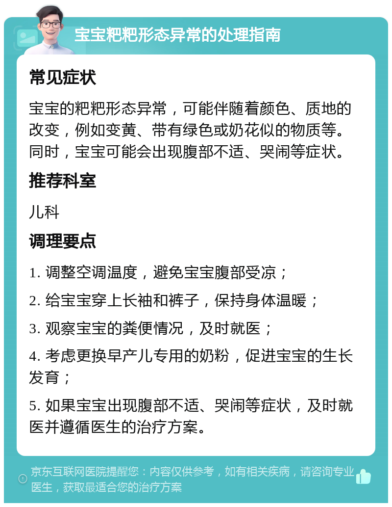 宝宝粑粑形态异常的处理指南 常见症状 宝宝的粑粑形态异常，可能伴随着颜色、质地的改变，例如变黄、带有绿色或奶花似的物质等。同时，宝宝可能会出现腹部不适、哭闹等症状。 推荐科室 儿科 调理要点 1. 调整空调温度，避免宝宝腹部受凉； 2. 给宝宝穿上长袖和裤子，保持身体温暖； 3. 观察宝宝的粪便情况，及时就医； 4. 考虑更换早产儿专用的奶粉，促进宝宝的生长发育； 5. 如果宝宝出现腹部不适、哭闹等症状，及时就医并遵循医生的治疗方案。