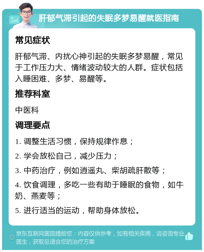 肝郁气滞引起的失眠多梦易醒就医指南 常见症状 肝郁气滞、内扰心神引起的失眠多梦易醒，常见于工作压力大、情绪波动较大的人群。症状包括入睡困难、多梦、易醒等。 推荐科室 中医科 调理要点 1. 调整生活习惯，保持规律作息； 2. 学会放松自己，减少压力； 3. 中药治疗，例如逍遥丸、柴胡疏肝散等； 4. 饮食调理，多吃一些有助于睡眠的食物，如牛奶、燕麦等； 5. 进行适当的运动，帮助身体放松。