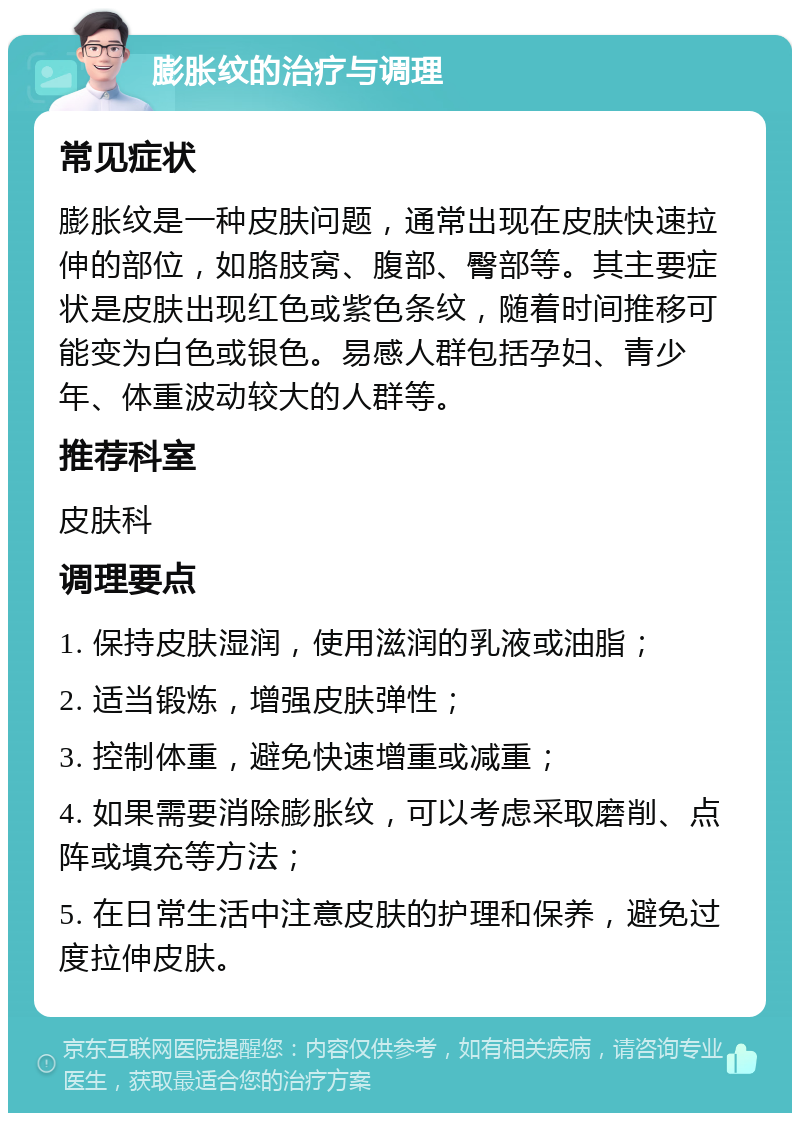 膨胀纹的治疗与调理 常见症状 膨胀纹是一种皮肤问题，通常出现在皮肤快速拉伸的部位，如胳肢窝、腹部、臀部等。其主要症状是皮肤出现红色或紫色条纹，随着时间推移可能变为白色或银色。易感人群包括孕妇、青少年、体重波动较大的人群等。 推荐科室 皮肤科 调理要点 1. 保持皮肤湿润，使用滋润的乳液或油脂； 2. 适当锻炼，增强皮肤弹性； 3. 控制体重，避免快速增重或减重； 4. 如果需要消除膨胀纹，可以考虑采取磨削、点阵或填充等方法； 5. 在日常生活中注意皮肤的护理和保养，避免过度拉伸皮肤。