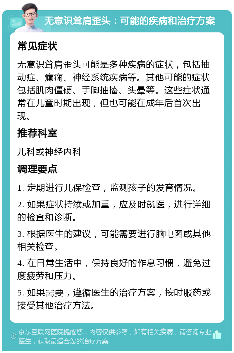 无意识耸肩歪头：可能的疾病和治疗方案 常见症状 无意识耸肩歪头可能是多种疾病的症状，包括抽动症、癫痫、神经系统疾病等。其他可能的症状包括肌肉僵硬、手脚抽搐、头晕等。这些症状通常在儿童时期出现，但也可能在成年后首次出现。 推荐科室 儿科或神经内科 调理要点 1. 定期进行儿保检查，监测孩子的发育情况。 2. 如果症状持续或加重，应及时就医，进行详细的检查和诊断。 3. 根据医生的建议，可能需要进行脑电图或其他相关检查。 4. 在日常生活中，保持良好的作息习惯，避免过度疲劳和压力。 5. 如果需要，遵循医生的治疗方案，按时服药或接受其他治疗方法。