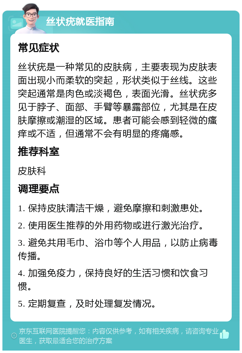 丝状疣就医指南 常见症状 丝状疣是一种常见的皮肤病，主要表现为皮肤表面出现小而柔软的突起，形状类似于丝线。这些突起通常是肉色或淡褐色，表面光滑。丝状疣多见于脖子、面部、手臂等暴露部位，尤其是在皮肤摩擦或潮湿的区域。患者可能会感到轻微的瘙痒或不适，但通常不会有明显的疼痛感。 推荐科室 皮肤科 调理要点 1. 保持皮肤清洁干燥，避免摩擦和刺激患处。 2. 使用医生推荐的外用药物或进行激光治疗。 3. 避免共用毛巾、浴巾等个人用品，以防止病毒传播。 4. 加强免疫力，保持良好的生活习惯和饮食习惯。 5. 定期复查，及时处理复发情况。