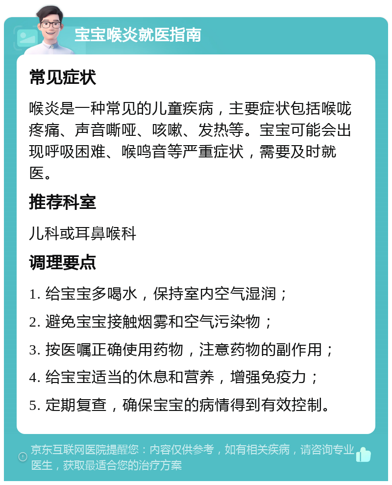 宝宝喉炎就医指南 常见症状 喉炎是一种常见的儿童疾病，主要症状包括喉咙疼痛、声音嘶哑、咳嗽、发热等。宝宝可能会出现呼吸困难、喉鸣音等严重症状，需要及时就医。 推荐科室 儿科或耳鼻喉科 调理要点 1. 给宝宝多喝水，保持室内空气湿润； 2. 避免宝宝接触烟雾和空气污染物； 3. 按医嘱正确使用药物，注意药物的副作用； 4. 给宝宝适当的休息和营养，增强免疫力； 5. 定期复查，确保宝宝的病情得到有效控制。