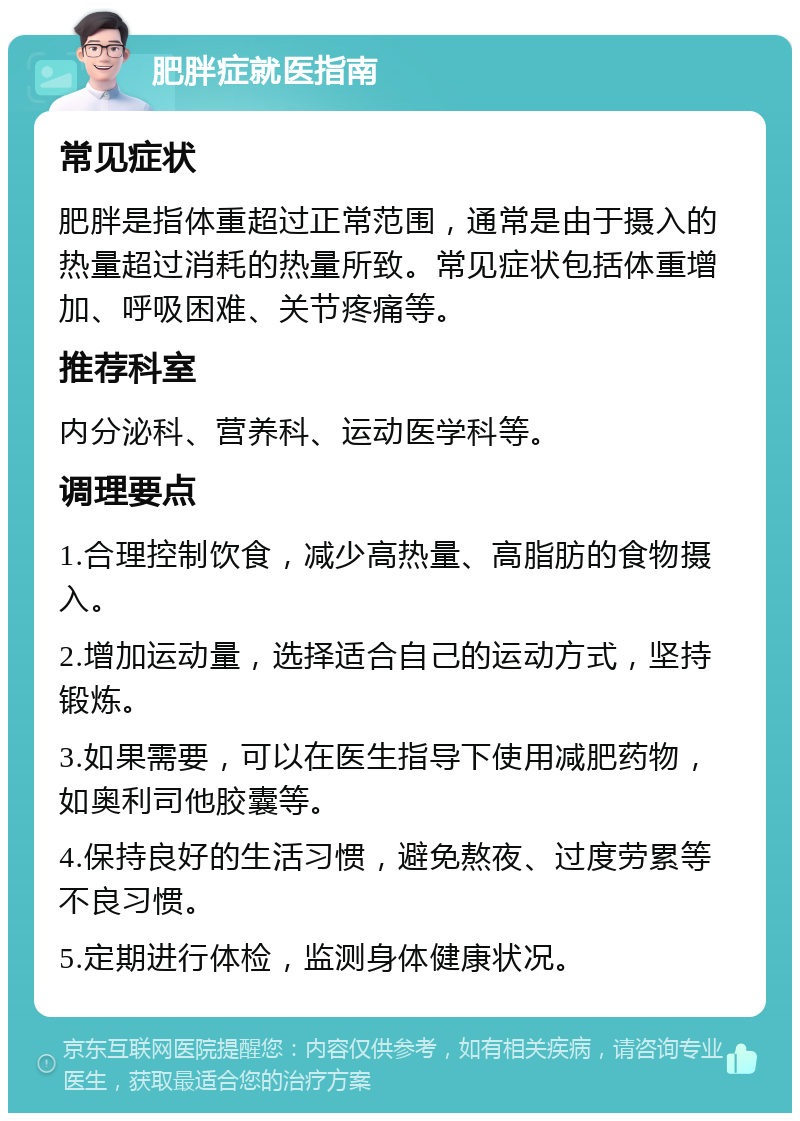 肥胖症就医指南 常见症状 肥胖是指体重超过正常范围，通常是由于摄入的热量超过消耗的热量所致。常见症状包括体重增加、呼吸困难、关节疼痛等。 推荐科室 内分泌科、营养科、运动医学科等。 调理要点 1.合理控制饮食，减少高热量、高脂肪的食物摄入。 2.增加运动量，选择适合自己的运动方式，坚持锻炼。 3.如果需要，可以在医生指导下使用减肥药物，如奥利司他胶囊等。 4.保持良好的生活习惯，避免熬夜、过度劳累等不良习惯。 5.定期进行体检，监测身体健康状况。