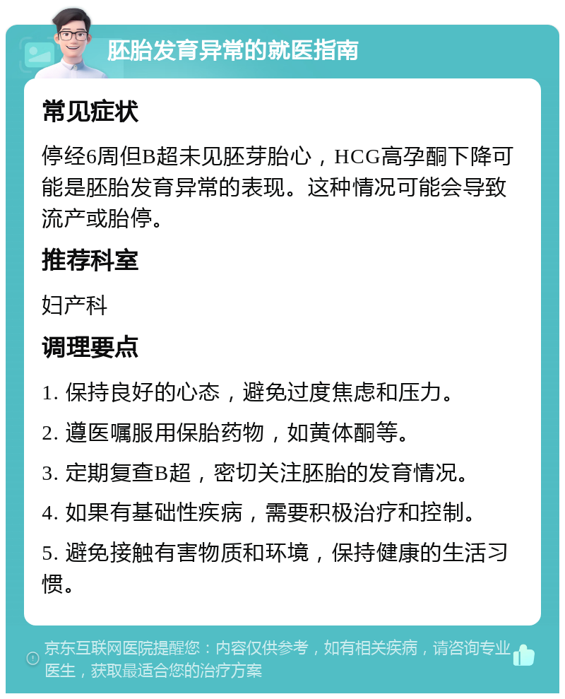 胚胎发育异常的就医指南 常见症状 停经6周但B超未见胚芽胎心，HCG高孕酮下降可能是胚胎发育异常的表现。这种情况可能会导致流产或胎停。 推荐科室 妇产科 调理要点 1. 保持良好的心态，避免过度焦虑和压力。 2. 遵医嘱服用保胎药物，如黄体酮等。 3. 定期复查B超，密切关注胚胎的发育情况。 4. 如果有基础性疾病，需要积极治疗和控制。 5. 避免接触有害物质和环境，保持健康的生活习惯。