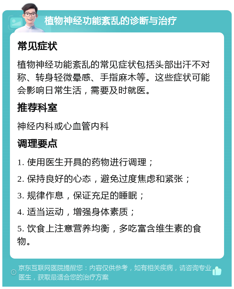 植物神经功能紊乱的诊断与治疗 常见症状 植物神经功能紊乱的常见症状包括头部出汗不对称、转身轻微晕感、手指麻木等。这些症状可能会影响日常生活，需要及时就医。 推荐科室 神经内科或心血管内科 调理要点 1. 使用医生开具的药物进行调理； 2. 保持良好的心态，避免过度焦虑和紧张； 3. 规律作息，保证充足的睡眠； 4. 适当运动，增强身体素质； 5. 饮食上注意营养均衡，多吃富含维生素的食物。