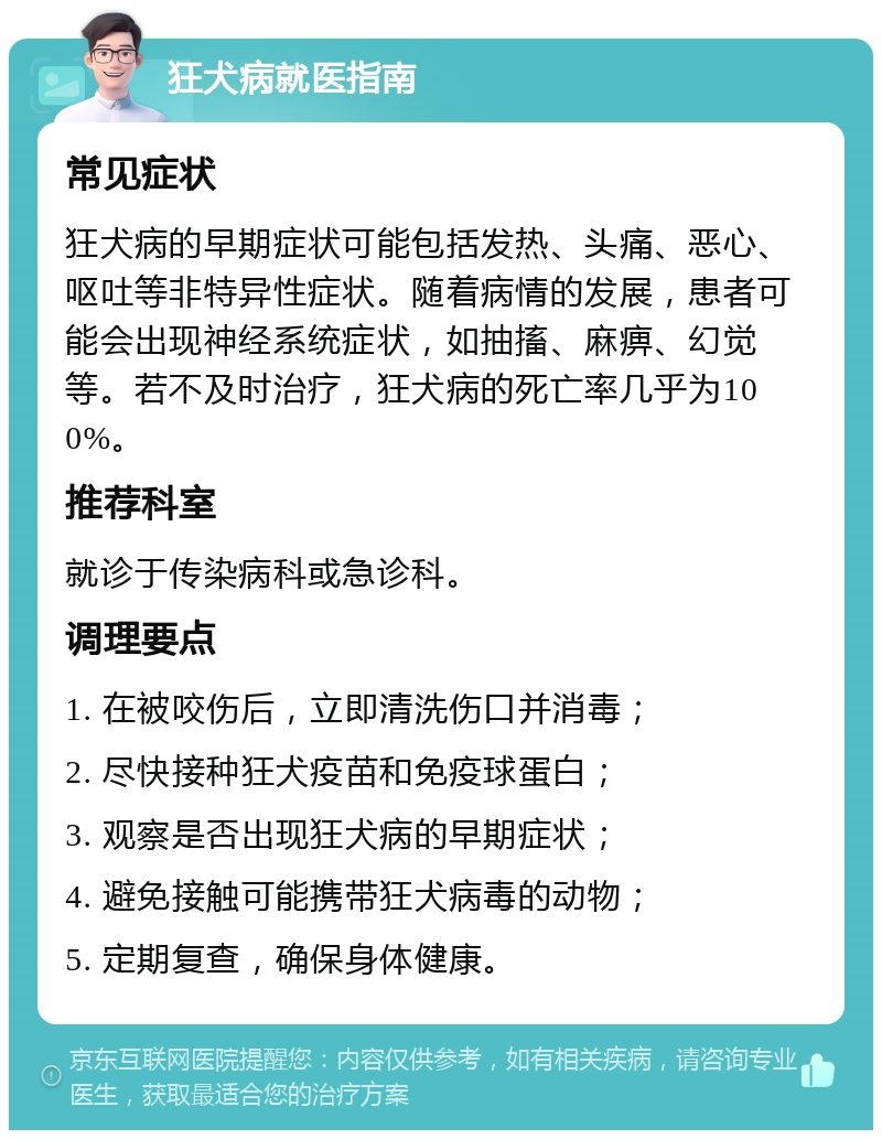 狂犬病就医指南 常见症状 狂犬病的早期症状可能包括发热、头痛、恶心、呕吐等非特异性症状。随着病情的发展，患者可能会出现神经系统症状，如抽搐、麻痹、幻觉等。若不及时治疗，狂犬病的死亡率几乎为100%。 推荐科室 就诊于传染病科或急诊科。 调理要点 1. 在被咬伤后，立即清洗伤口并消毒； 2. 尽快接种狂犬疫苗和免疫球蛋白； 3. 观察是否出现狂犬病的早期症状； 4. 避免接触可能携带狂犬病毒的动物； 5. 定期复查，确保身体健康。