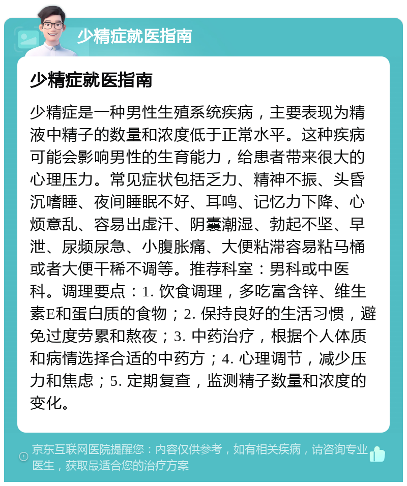 少精症就医指南 少精症就医指南 少精症是一种男性生殖系统疾病，主要表现为精液中精子的数量和浓度低于正常水平。这种疾病可能会影响男性的生育能力，给患者带来很大的心理压力。常见症状包括乏力、精神不振、头昏沉嗜睡、夜间睡眠不好、耳鸣、记忆力下降、心烦意乱、容易出虚汗、阴囊潮湿、勃起不坚、早泄、尿频尿急、小腹胀痛、大便粘滞容易粘马桶或者大便干稀不调等。推荐科室：男科或中医科。调理要点：1. 饮食调理，多吃富含锌、维生素E和蛋白质的食物；2. 保持良好的生活习惯，避免过度劳累和熬夜；3. 中药治疗，根据个人体质和病情选择合适的中药方；4. 心理调节，减少压力和焦虑；5. 定期复查，监测精子数量和浓度的变化。