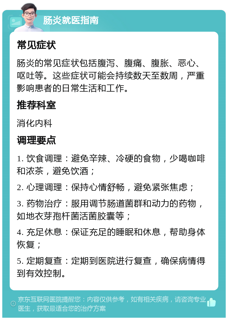 肠炎就医指南 常见症状 肠炎的常见症状包括腹泻、腹痛、腹胀、恶心、呕吐等。这些症状可能会持续数天至数周，严重影响患者的日常生活和工作。 推荐科室 消化内科 调理要点 1. 饮食调理：避免辛辣、冷硬的食物，少喝咖啡和浓茶，避免饮酒； 2. 心理调理：保持心情舒畅，避免紧张焦虑； 3. 药物治疗：服用调节肠道菌群和动力的药物，如地衣芽孢杆菌活菌胶囊等； 4. 充足休息：保证充足的睡眠和休息，帮助身体恢复； 5. 定期复查：定期到医院进行复查，确保病情得到有效控制。