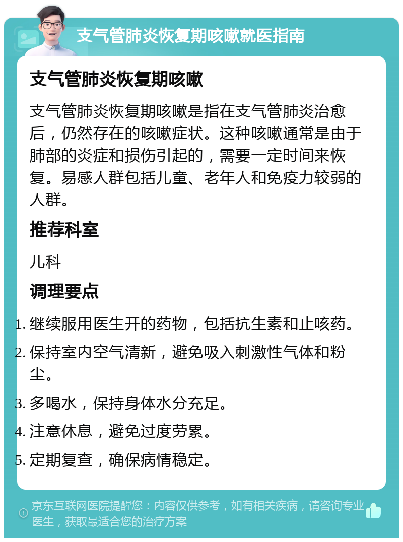 支气管肺炎恢复期咳嗽就医指南 支气管肺炎恢复期咳嗽 支气管肺炎恢复期咳嗽是指在支气管肺炎治愈后，仍然存在的咳嗽症状。这种咳嗽通常是由于肺部的炎症和损伤引起的，需要一定时间来恢复。易感人群包括儿童、老年人和免疫力较弱的人群。 推荐科室 儿科 调理要点 继续服用医生开的药物，包括抗生素和止咳药。 保持室内空气清新，避免吸入刺激性气体和粉尘。 多喝水，保持身体水分充足。 注意休息，避免过度劳累。 定期复查，确保病情稳定。