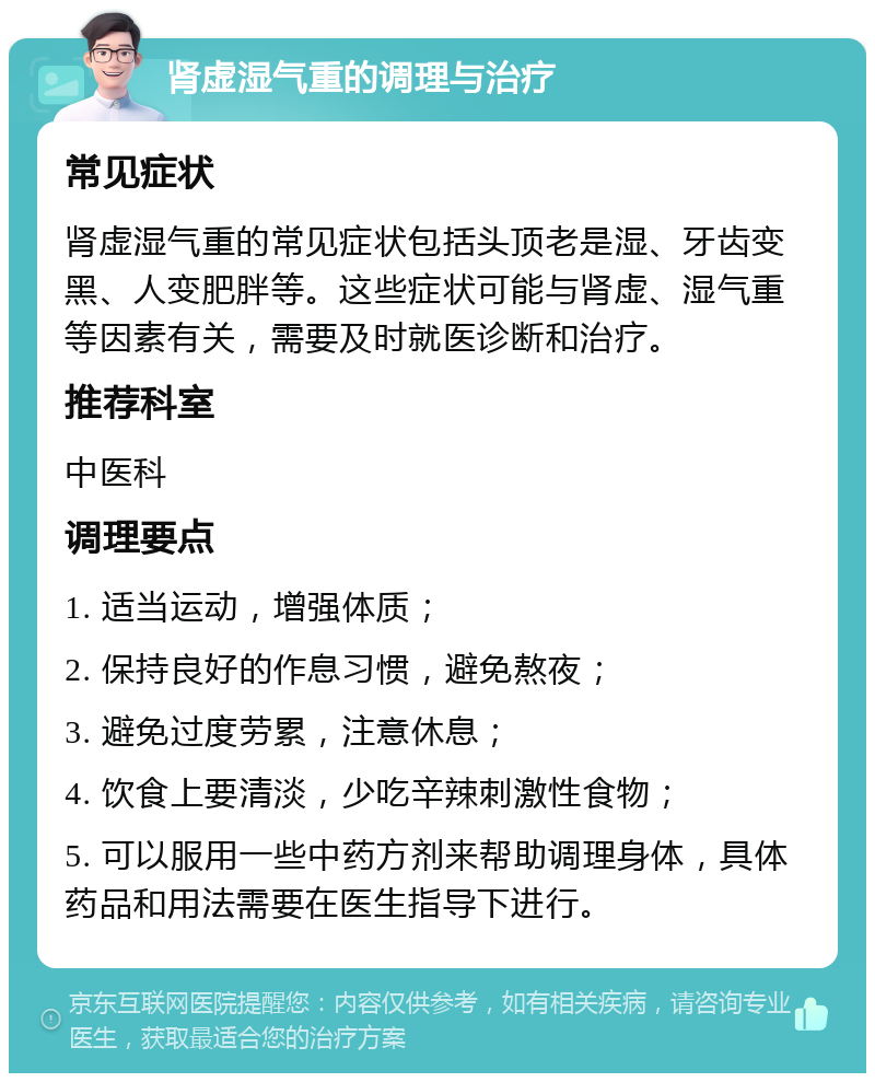 肾虚湿气重的调理与治疗 常见症状 肾虚湿气重的常见症状包括头顶老是湿、牙齿变黑、人变肥胖等。这些症状可能与肾虚、湿气重等因素有关，需要及时就医诊断和治疗。 推荐科室 中医科 调理要点 1. 适当运动，增强体质； 2. 保持良好的作息习惯，避免熬夜； 3. 避免过度劳累，注意休息； 4. 饮食上要清淡，少吃辛辣刺激性食物； 5. 可以服用一些中药方剂来帮助调理身体，具体药品和用法需要在医生指导下进行。