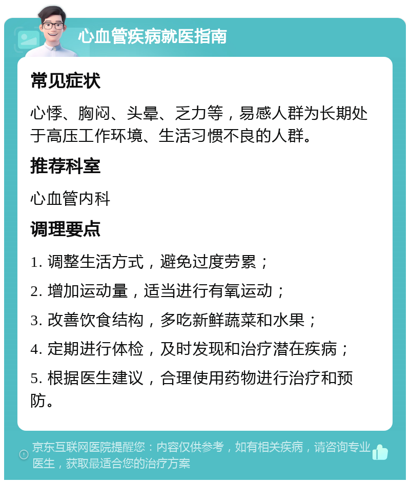 心血管疾病就医指南 常见症状 心悸、胸闷、头晕、乏力等，易感人群为长期处于高压工作环境、生活习惯不良的人群。 推荐科室 心血管内科 调理要点 1. 调整生活方式，避免过度劳累； 2. 增加运动量，适当进行有氧运动； 3. 改善饮食结构，多吃新鲜蔬菜和水果； 4. 定期进行体检，及时发现和治疗潜在疾病； 5. 根据医生建议，合理使用药物进行治疗和预防。