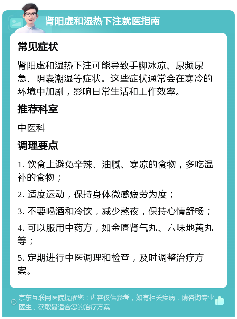 肾阳虚和湿热下注就医指南 常见症状 肾阳虚和湿热下注可能导致手脚冰凉、尿频尿急、阴囊潮湿等症状。这些症状通常会在寒冷的环境中加剧，影响日常生活和工作效率。 推荐科室 中医科 调理要点 1. 饮食上避免辛辣、油腻、寒凉的食物，多吃温补的食物； 2. 适度运动，保持身体微感疲劳为度； 3. 不要喝酒和冷饮，减少熬夜，保持心情舒畅； 4. 可以服用中药方，如金匮肾气丸、六味地黄丸等； 5. 定期进行中医调理和检查，及时调整治疗方案。