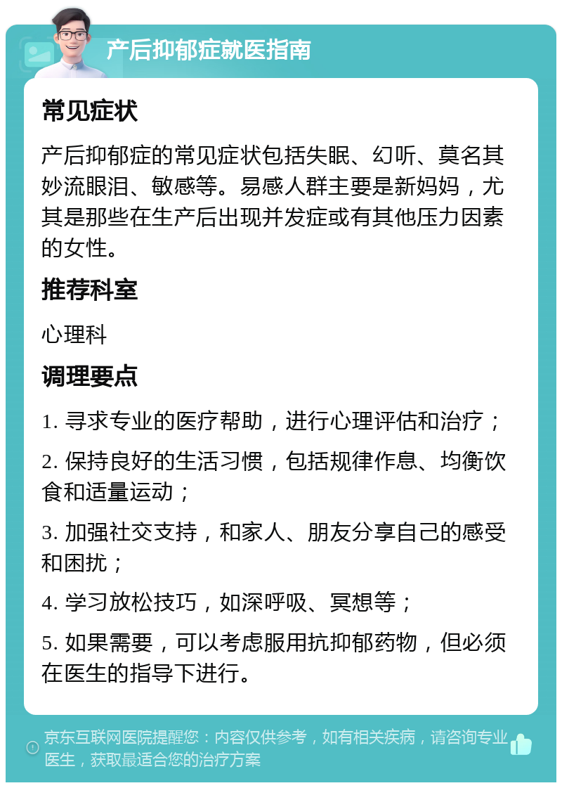 产后抑郁症就医指南 常见症状 产后抑郁症的常见症状包括失眠、幻听、莫名其妙流眼泪、敏感等。易感人群主要是新妈妈，尤其是那些在生产后出现并发症或有其他压力因素的女性。 推荐科室 心理科 调理要点 1. 寻求专业的医疗帮助，进行心理评估和治疗； 2. 保持良好的生活习惯，包括规律作息、均衡饮食和适量运动； 3. 加强社交支持，和家人、朋友分享自己的感受和困扰； 4. 学习放松技巧，如深呼吸、冥想等； 5. 如果需要，可以考虑服用抗抑郁药物，但必须在医生的指导下进行。