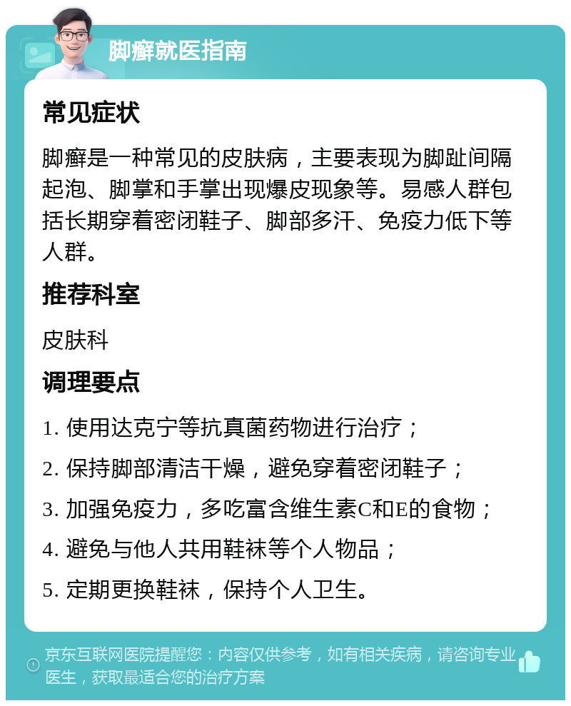 脚癣就医指南 常见症状 脚癣是一种常见的皮肤病，主要表现为脚趾间隔起泡、脚掌和手掌出现爆皮现象等。易感人群包括长期穿着密闭鞋子、脚部多汗、免疫力低下等人群。 推荐科室 皮肤科 调理要点 1. 使用达克宁等抗真菌药物进行治疗； 2. 保持脚部清洁干燥，避免穿着密闭鞋子； 3. 加强免疫力，多吃富含维生素C和E的食物； 4. 避免与他人共用鞋袜等个人物品； 5. 定期更换鞋袜，保持个人卫生。