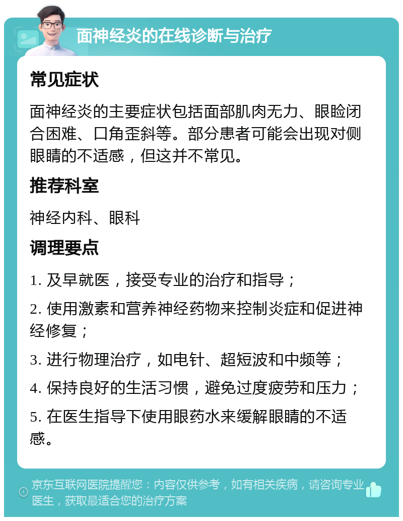 面神经炎的在线诊断与治疗 常见症状 面神经炎的主要症状包括面部肌肉无力、眼睑闭合困难、口角歪斜等。部分患者可能会出现对侧眼睛的不适感，但这并不常见。 推荐科室 神经内科、眼科 调理要点 1. 及早就医，接受专业的治疗和指导； 2. 使用激素和营养神经药物来控制炎症和促进神经修复； 3. 进行物理治疗，如电针、超短波和中频等； 4. 保持良好的生活习惯，避免过度疲劳和压力； 5. 在医生指导下使用眼药水来缓解眼睛的不适感。