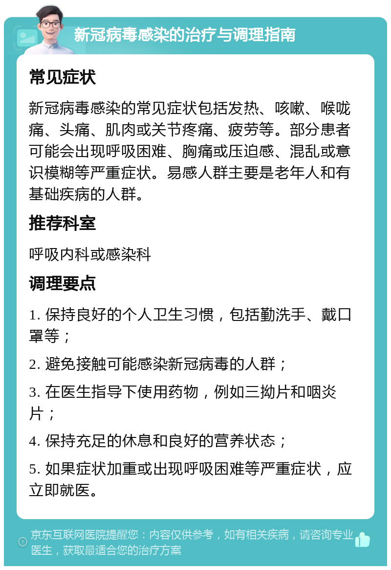 新冠病毒感染的治疗与调理指南 常见症状 新冠病毒感染的常见症状包括发热、咳嗽、喉咙痛、头痛、肌肉或关节疼痛、疲劳等。部分患者可能会出现呼吸困难、胸痛或压迫感、混乱或意识模糊等严重症状。易感人群主要是老年人和有基础疾病的人群。 推荐科室 呼吸内科或感染科 调理要点 1. 保持良好的个人卫生习惯，包括勤洗手、戴口罩等； 2. 避免接触可能感染新冠病毒的人群； 3. 在医生指导下使用药物，例如三拗片和咽炎片； 4. 保持充足的休息和良好的营养状态； 5. 如果症状加重或出现呼吸困难等严重症状，应立即就医。