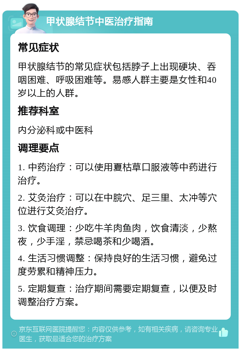 甲状腺结节中医治疗指南 常见症状 甲状腺结节的常见症状包括脖子上出现硬块、吞咽困难、呼吸困难等。易感人群主要是女性和40岁以上的人群。 推荐科室 内分泌科或中医科 调理要点 1. 中药治疗：可以使用夏枯草口服液等中药进行治疗。 2. 艾灸治疗：可以在中脘穴、足三里、太冲等穴位进行艾灸治疗。 3. 饮食调理：少吃牛羊肉鱼肉，饮食清淡，少熬夜，少手淫，禁忌喝茶和少喝酒。 4. 生活习惯调整：保持良好的生活习惯，避免过度劳累和精神压力。 5. 定期复查：治疗期间需要定期复查，以便及时调整治疗方案。