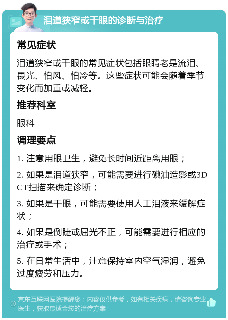 泪道狭窄或干眼的诊断与治疗 常见症状 泪道狭窄或干眼的常见症状包括眼睛老是流泪、畏光、怕风、怕冷等。这些症状可能会随着季节变化而加重或减轻。 推荐科室 眼科 调理要点 1. 注意用眼卫生，避免长时间近距离用眼； 2. 如果是泪道狭窄，可能需要进行碘油造影或3DCT扫描来确定诊断； 3. 如果是干眼，可能需要使用人工泪液来缓解症状； 4. 如果是倒睫或屈光不正，可能需要进行相应的治疗或手术； 5. 在日常生活中，注意保持室内空气湿润，避免过度疲劳和压力。