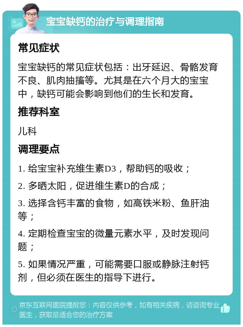 宝宝缺钙的治疗与调理指南 常见症状 宝宝缺钙的常见症状包括：出牙延迟、骨骼发育不良、肌肉抽搐等。尤其是在六个月大的宝宝中，缺钙可能会影响到他们的生长和发育。 推荐科室 儿科 调理要点 1. 给宝宝补充维生素D3，帮助钙的吸收； 2. 多晒太阳，促进维生素D的合成； 3. 选择含钙丰富的食物，如高铁米粉、鱼肝油等； 4. 定期检查宝宝的微量元素水平，及时发现问题； 5. 如果情况严重，可能需要口服或静脉注射钙剂，但必须在医生的指导下进行。