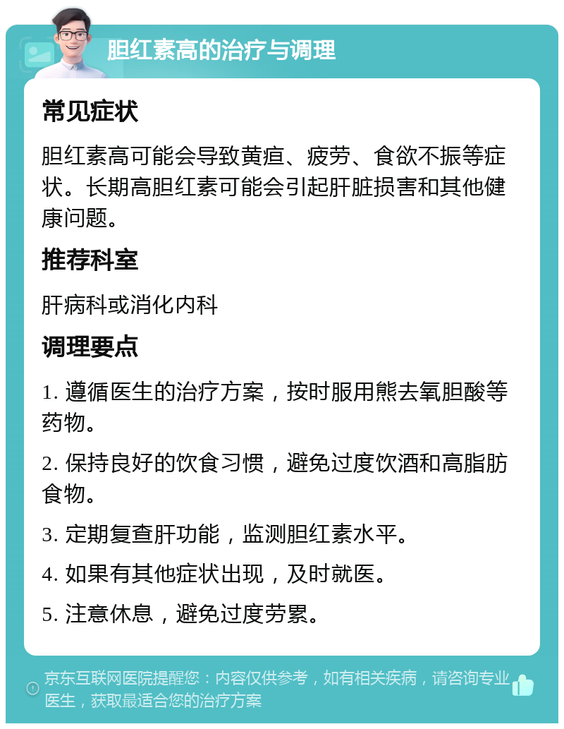 胆红素高的治疗与调理 常见症状 胆红素高可能会导致黄疸、疲劳、食欲不振等症状。长期高胆红素可能会引起肝脏损害和其他健康问题。 推荐科室 肝病科或消化内科 调理要点 1. 遵循医生的治疗方案，按时服用熊去氧胆酸等药物。 2. 保持良好的饮食习惯，避免过度饮酒和高脂肪食物。 3. 定期复查肝功能，监测胆红素水平。 4. 如果有其他症状出现，及时就医。 5. 注意休息，避免过度劳累。