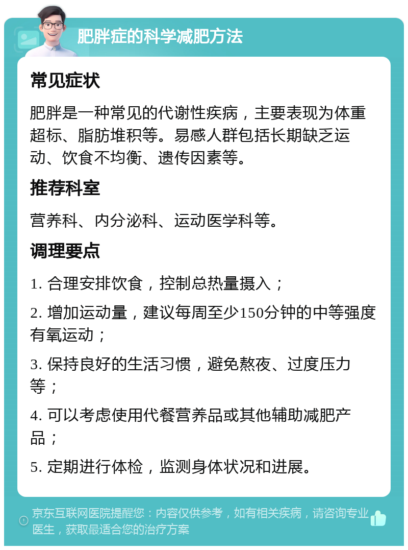 肥胖症的科学减肥方法 常见症状 肥胖是一种常见的代谢性疾病，主要表现为体重超标、脂肪堆积等。易感人群包括长期缺乏运动、饮食不均衡、遗传因素等。 推荐科室 营养科、内分泌科、运动医学科等。 调理要点 1. 合理安排饮食，控制总热量摄入； 2. 增加运动量，建议每周至少150分钟的中等强度有氧运动； 3. 保持良好的生活习惯，避免熬夜、过度压力等； 4. 可以考虑使用代餐营养品或其他辅助减肥产品； 5. 定期进行体检，监测身体状况和进展。