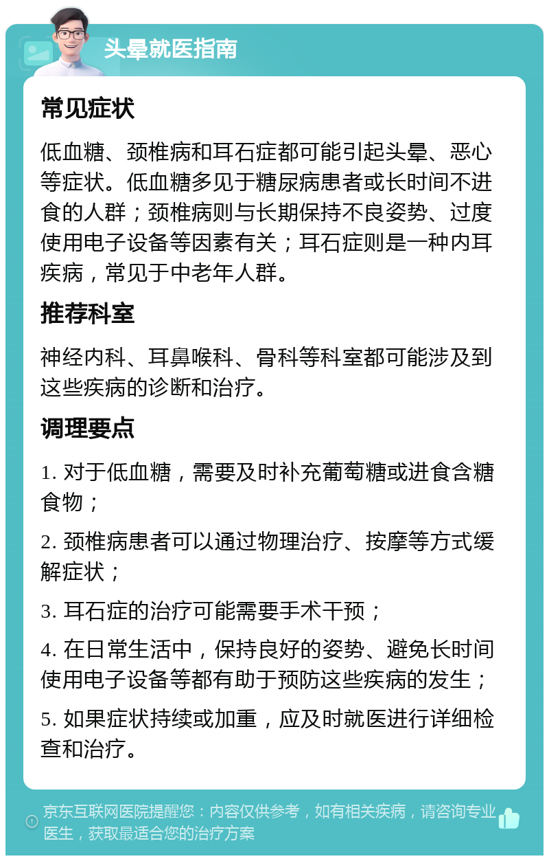 头晕就医指南 常见症状 低血糖、颈椎病和耳石症都可能引起头晕、恶心等症状。低血糖多见于糖尿病患者或长时间不进食的人群；颈椎病则与长期保持不良姿势、过度使用电子设备等因素有关；耳石症则是一种内耳疾病，常见于中老年人群。 推荐科室 神经内科、耳鼻喉科、骨科等科室都可能涉及到这些疾病的诊断和治疗。 调理要点 1. 对于低血糖，需要及时补充葡萄糖或进食含糖食物； 2. 颈椎病患者可以通过物理治疗、按摩等方式缓解症状； 3. 耳石症的治疗可能需要手术干预； 4. 在日常生活中，保持良好的姿势、避免长时间使用电子设备等都有助于预防这些疾病的发生； 5. 如果症状持续或加重，应及时就医进行详细检查和治疗。