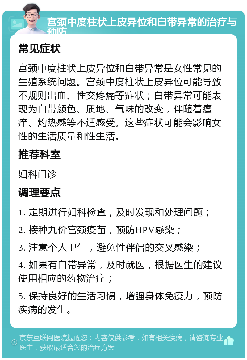 宫颈中度柱状上皮异位和白带异常的治疗与预防 常见症状 宫颈中度柱状上皮异位和白带异常是女性常见的生殖系统问题。宫颈中度柱状上皮异位可能导致不规则出血、性交疼痛等症状；白带异常可能表现为白带颜色、质地、气味的改变，伴随着瘙痒、灼热感等不适感受。这些症状可能会影响女性的生活质量和性生活。 推荐科室 妇科门诊 调理要点 1. 定期进行妇科检查，及时发现和处理问题； 2. 接种九价宫颈疫苗，预防HPV感染； 3. 注意个人卫生，避免性伴侣的交叉感染； 4. 如果有白带异常，及时就医，根据医生的建议使用相应的药物治疗； 5. 保持良好的生活习惯，增强身体免疫力，预防疾病的发生。