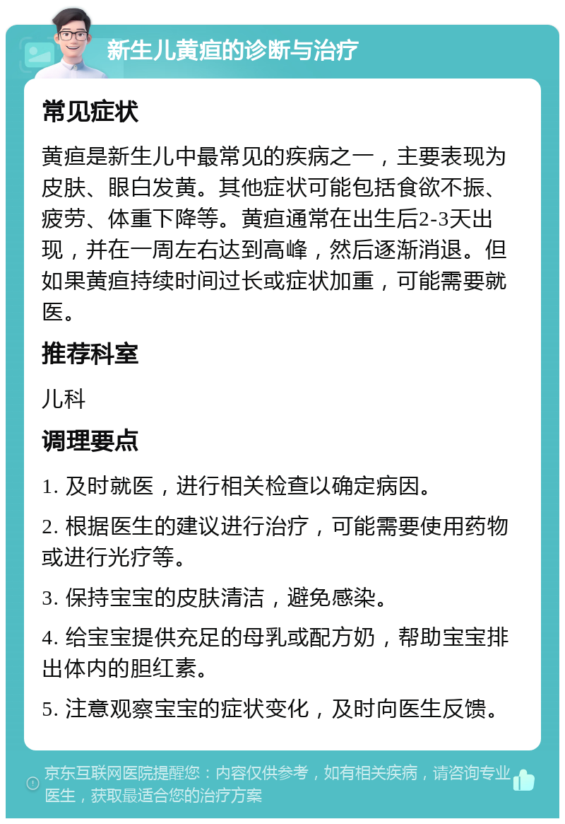 新生儿黄疸的诊断与治疗 常见症状 黄疸是新生儿中最常见的疾病之一，主要表现为皮肤、眼白发黄。其他症状可能包括食欲不振、疲劳、体重下降等。黄疸通常在出生后2-3天出现，并在一周左右达到高峰，然后逐渐消退。但如果黄疸持续时间过长或症状加重，可能需要就医。 推荐科室 儿科 调理要点 1. 及时就医，进行相关检查以确定病因。 2. 根据医生的建议进行治疗，可能需要使用药物或进行光疗等。 3. 保持宝宝的皮肤清洁，避免感染。 4. 给宝宝提供充足的母乳或配方奶，帮助宝宝排出体内的胆红素。 5. 注意观察宝宝的症状变化，及时向医生反馈。