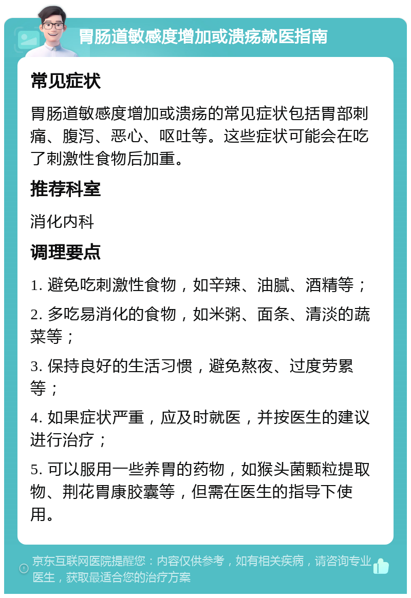 胃肠道敏感度增加或溃疡就医指南 常见症状 胃肠道敏感度增加或溃疡的常见症状包括胃部刺痛、腹泻、恶心、呕吐等。这些症状可能会在吃了刺激性食物后加重。 推荐科室 消化内科 调理要点 1. 避免吃刺激性食物，如辛辣、油腻、酒精等； 2. 多吃易消化的食物，如米粥、面条、清淡的蔬菜等； 3. 保持良好的生活习惯，避免熬夜、过度劳累等； 4. 如果症状严重，应及时就医，并按医生的建议进行治疗； 5. 可以服用一些养胃的药物，如猴头菌颗粒提取物、荆花胃康胶囊等，但需在医生的指导下使用。