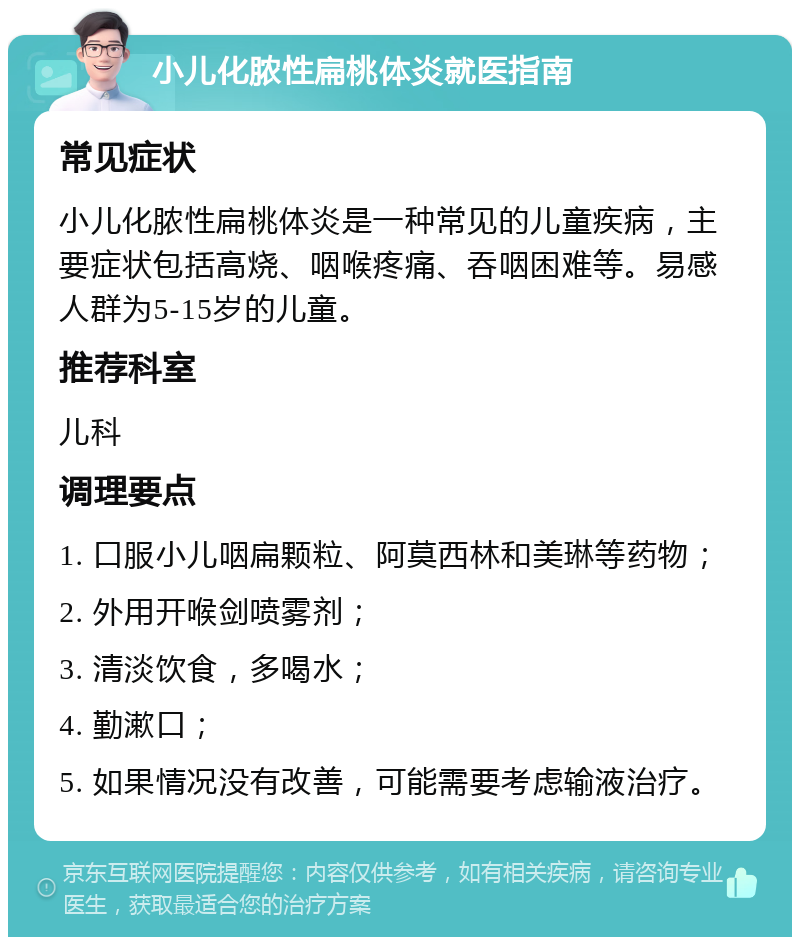 小儿化脓性扁桃体炎就医指南 常见症状 小儿化脓性扁桃体炎是一种常见的儿童疾病，主要症状包括高烧、咽喉疼痛、吞咽困难等。易感人群为5-15岁的儿童。 推荐科室 儿科 调理要点 1. 口服小儿咽扁颗粒、阿莫西林和美琳等药物； 2. 外用开喉剑喷雾剂； 3. 清淡饮食，多喝水； 4. 勤漱口； 5. 如果情况没有改善，可能需要考虑输液治疗。