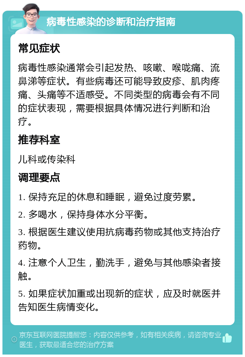 病毒性感染的诊断和治疗指南 常见症状 病毒性感染通常会引起发热、咳嗽、喉咙痛、流鼻涕等症状。有些病毒还可能导致皮疹、肌肉疼痛、头痛等不适感受。不同类型的病毒会有不同的症状表现，需要根据具体情况进行判断和治疗。 推荐科室 儿科或传染科 调理要点 1. 保持充足的休息和睡眠，避免过度劳累。 2. 多喝水，保持身体水分平衡。 3. 根据医生建议使用抗病毒药物或其他支持治疗药物。 4. 注意个人卫生，勤洗手，避免与其他感染者接触。 5. 如果症状加重或出现新的症状，应及时就医并告知医生病情变化。