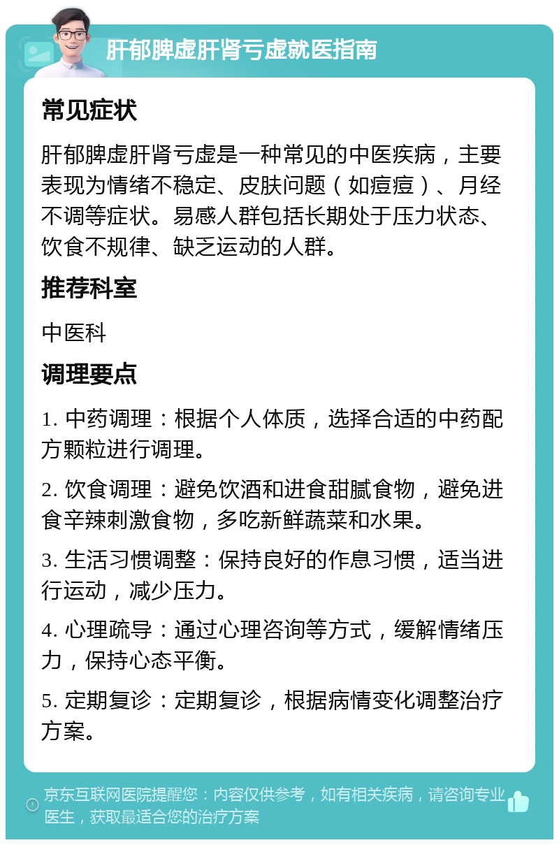 肝郁脾虚肝肾亏虚就医指南 常见症状 肝郁脾虚肝肾亏虚是一种常见的中医疾病，主要表现为情绪不稳定、皮肤问题（如痘痘）、月经不调等症状。易感人群包括长期处于压力状态、饮食不规律、缺乏运动的人群。 推荐科室 中医科 调理要点 1. 中药调理：根据个人体质，选择合适的中药配方颗粒进行调理。 2. 饮食调理：避免饮酒和进食甜腻食物，避免进食辛辣刺激食物，多吃新鲜蔬菜和水果。 3. 生活习惯调整：保持良好的作息习惯，适当进行运动，减少压力。 4. 心理疏导：通过心理咨询等方式，缓解情绪压力，保持心态平衡。 5. 定期复诊：定期复诊，根据病情变化调整治疗方案。