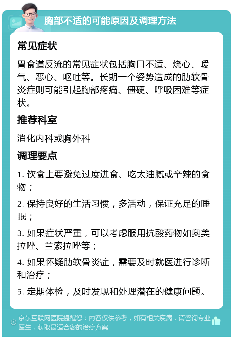 胸部不适的可能原因及调理方法 常见症状 胃食道反流的常见症状包括胸口不适、烧心、嗳气、恶心、呕吐等。长期一个姿势造成的肋软骨炎症则可能引起胸部疼痛、僵硬、呼吸困难等症状。 推荐科室 消化内科或胸外科 调理要点 1. 饮食上要避免过度进食、吃太油腻或辛辣的食物； 2. 保持良好的生活习惯，多活动，保证充足的睡眠； 3. 如果症状严重，可以考虑服用抗酸药物如奥美拉唑、兰索拉唑等； 4. 如果怀疑肋软骨炎症，需要及时就医进行诊断和治疗； 5. 定期体检，及时发现和处理潜在的健康问题。