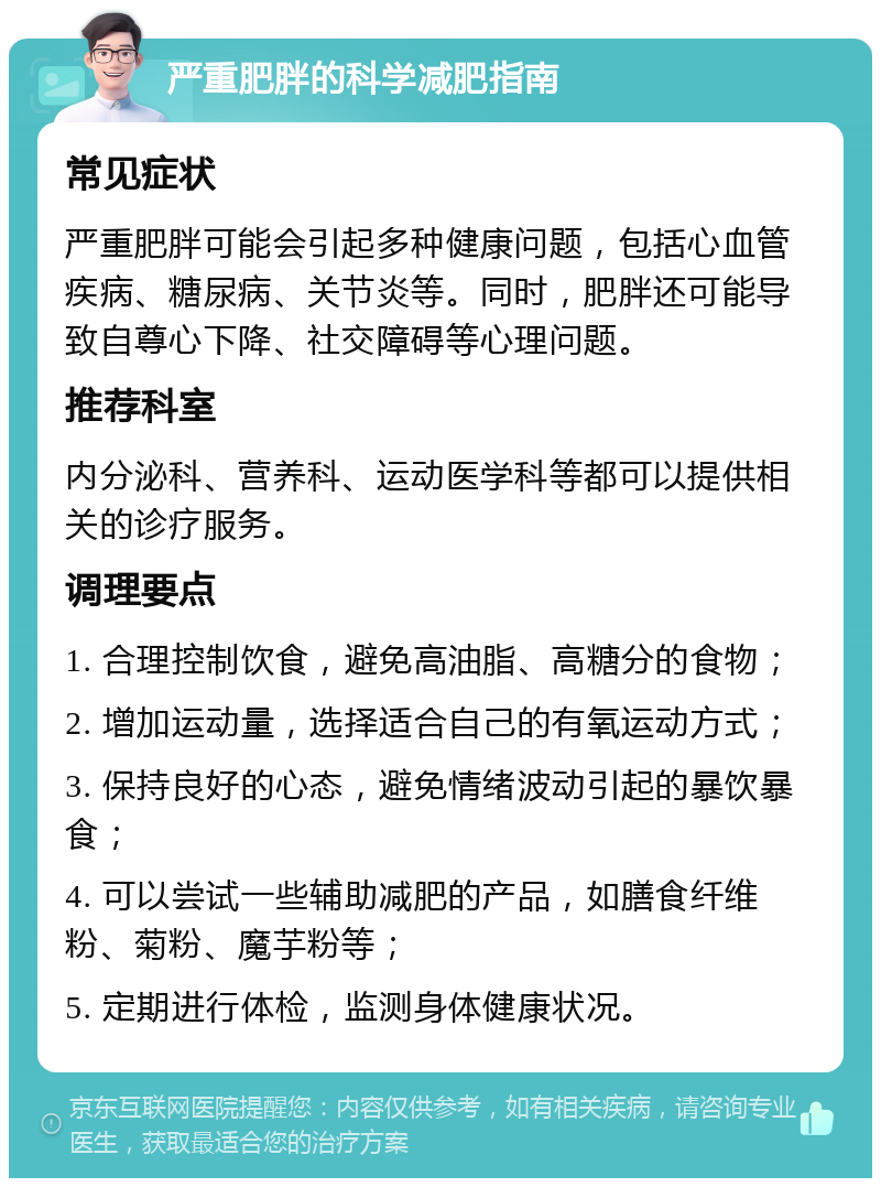 严重肥胖的科学减肥指南 常见症状 严重肥胖可能会引起多种健康问题，包括心血管疾病、糖尿病、关节炎等。同时，肥胖还可能导致自尊心下降、社交障碍等心理问题。 推荐科室 内分泌科、营养科、运动医学科等都可以提供相关的诊疗服务。 调理要点 1. 合理控制饮食，避免高油脂、高糖分的食物； 2. 增加运动量，选择适合自己的有氧运动方式； 3. 保持良好的心态，避免情绪波动引起的暴饮暴食； 4. 可以尝试一些辅助减肥的产品，如膳食纤维粉、菊粉、魔芋粉等； 5. 定期进行体检，监测身体健康状况。