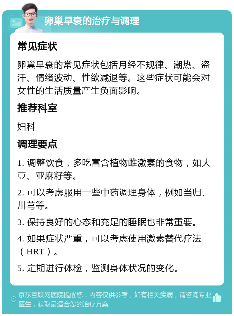 卵巢早衰的治疗与调理 常见症状 卵巢早衰的常见症状包括月经不规律、潮热、盗汗、情绪波动、性欲减退等。这些症状可能会对女性的生活质量产生负面影响。 推荐科室 妇科 调理要点 1. 调整饮食，多吃富含植物雌激素的食物，如大豆、亚麻籽等。 2. 可以考虑服用一些中药调理身体，例如当归、川芎等。 3. 保持良好的心态和充足的睡眠也非常重要。 4. 如果症状严重，可以考虑使用激素替代疗法（HRT）。 5. 定期进行体检，监测身体状况的变化。