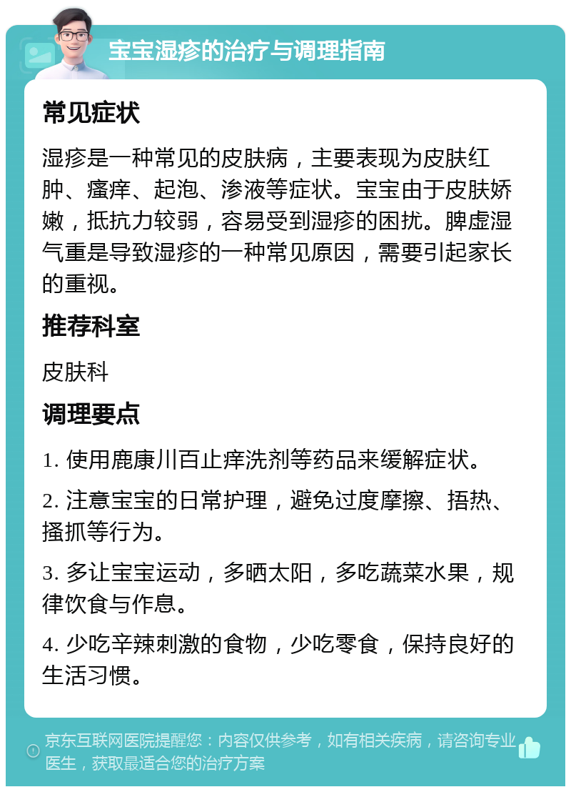 宝宝湿疹的治疗与调理指南 常见症状 湿疹是一种常见的皮肤病，主要表现为皮肤红肿、瘙痒、起泡、渗液等症状。宝宝由于皮肤娇嫩，抵抗力较弱，容易受到湿疹的困扰。脾虚湿气重是导致湿疹的一种常见原因，需要引起家长的重视。 推荐科室 皮肤科 调理要点 1. 使用鹿康川百止痒洗剂等药品来缓解症状。 2. 注意宝宝的日常护理，避免过度摩擦、捂热、搔抓等行为。 3. 多让宝宝运动，多晒太阳，多吃蔬菜水果，规律饮食与作息。 4. 少吃辛辣刺激的食物，少吃零食，保持良好的生活习惯。