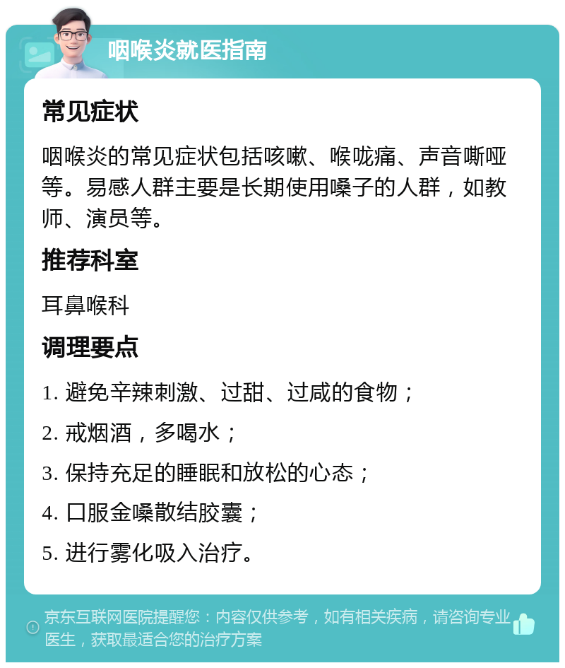 咽喉炎就医指南 常见症状 咽喉炎的常见症状包括咳嗽、喉咙痛、声音嘶哑等。易感人群主要是长期使用嗓子的人群，如教师、演员等。 推荐科室 耳鼻喉科 调理要点 1. 避免辛辣刺激、过甜、过咸的食物； 2. 戒烟酒，多喝水； 3. 保持充足的睡眠和放松的心态； 4. 口服金嗓散结胶囊； 5. 进行雾化吸入治疗。