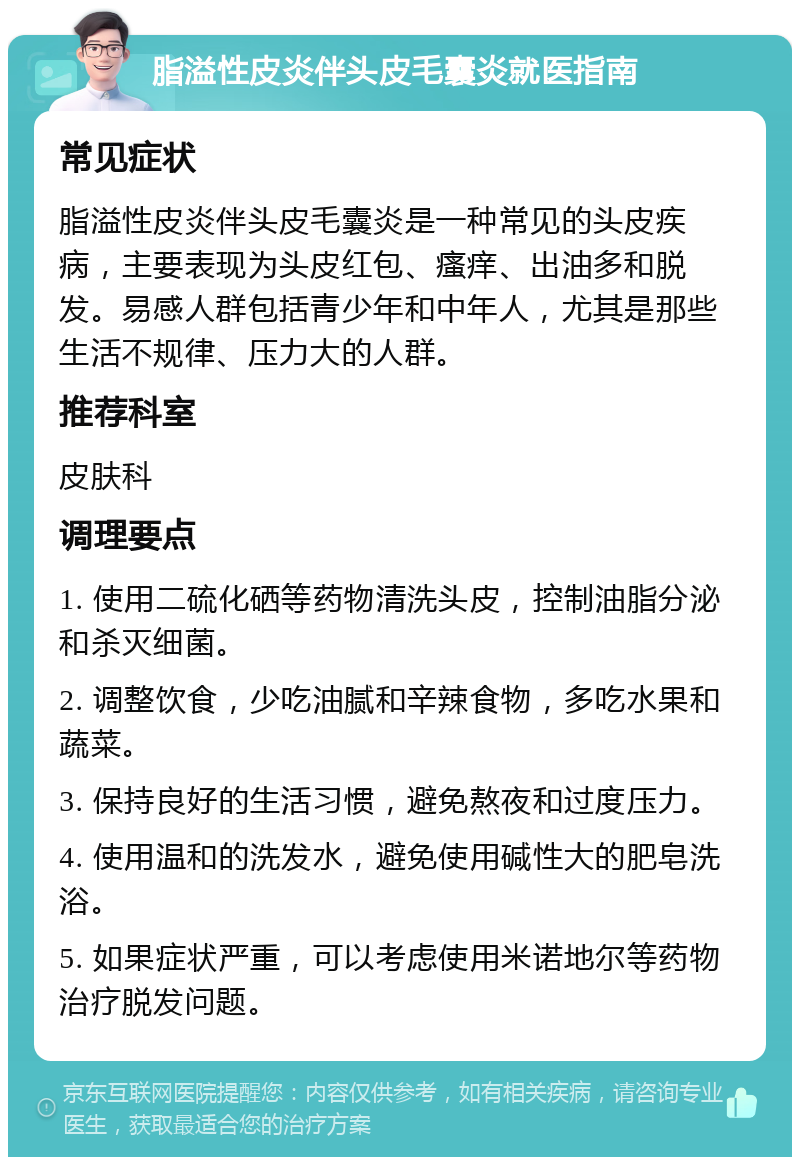 脂溢性皮炎伴头皮毛囊炎就医指南 常见症状 脂溢性皮炎伴头皮毛囊炎是一种常见的头皮疾病，主要表现为头皮红包、瘙痒、出油多和脱发。易感人群包括青少年和中年人，尤其是那些生活不规律、压力大的人群。 推荐科室 皮肤科 调理要点 1. 使用二硫化硒等药物清洗头皮，控制油脂分泌和杀灭细菌。 2. 调整饮食，少吃油腻和辛辣食物，多吃水果和蔬菜。 3. 保持良好的生活习惯，避免熬夜和过度压力。 4. 使用温和的洗发水，避免使用碱性大的肥皂洗浴。 5. 如果症状严重，可以考虑使用米诺地尔等药物治疗脱发问题。