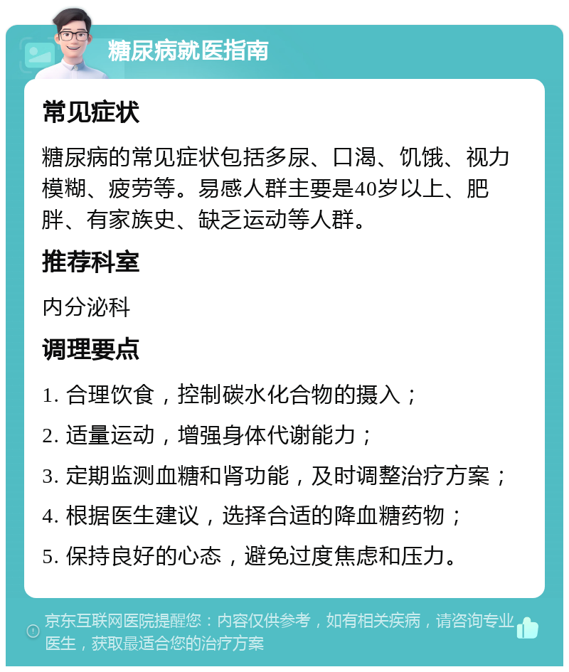 糖尿病就医指南 常见症状 糖尿病的常见症状包括多尿、口渴、饥饿、视力模糊、疲劳等。易感人群主要是40岁以上、肥胖、有家族史、缺乏运动等人群。 推荐科室 内分泌科 调理要点 1. 合理饮食，控制碳水化合物的摄入； 2. 适量运动，增强身体代谢能力； 3. 定期监测血糖和肾功能，及时调整治疗方案； 4. 根据医生建议，选择合适的降血糖药物； 5. 保持良好的心态，避免过度焦虑和压力。