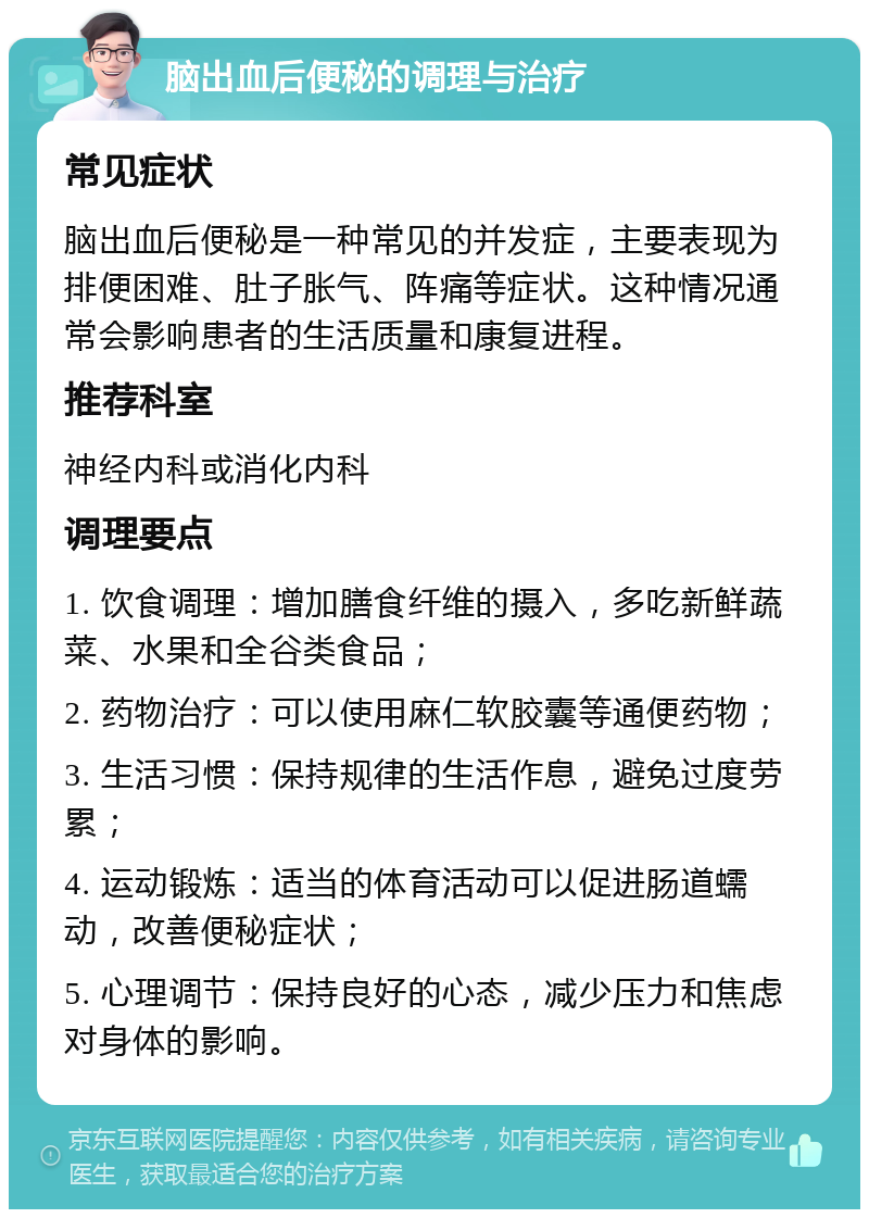 脑出血后便秘的调理与治疗 常见症状 脑出血后便秘是一种常见的并发症，主要表现为排便困难、肚子胀气、阵痛等症状。这种情况通常会影响患者的生活质量和康复进程。 推荐科室 神经内科或消化内科 调理要点 1. 饮食调理：增加膳食纤维的摄入，多吃新鲜蔬菜、水果和全谷类食品； 2. 药物治疗：可以使用麻仁软胶囊等通便药物； 3. 生活习惯：保持规律的生活作息，避免过度劳累； 4. 运动锻炼：适当的体育活动可以促进肠道蠕动，改善便秘症状； 5. 心理调节：保持良好的心态，减少压力和焦虑对身体的影响。