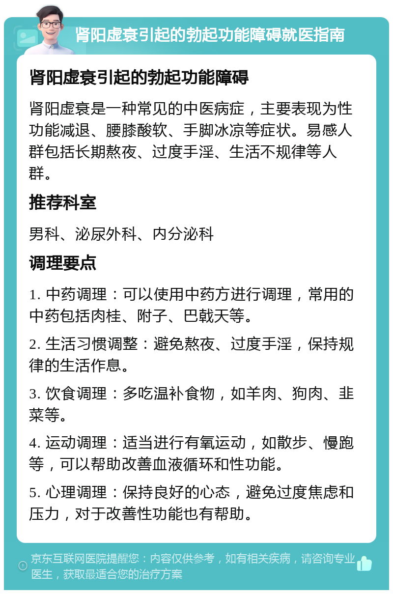 肾阳虚衰引起的勃起功能障碍就医指南 肾阳虚衰引起的勃起功能障碍 肾阳虚衰是一种常见的中医病症，主要表现为性功能减退、腰膝酸软、手脚冰凉等症状。易感人群包括长期熬夜、过度手淫、生活不规律等人群。 推荐科室 男科、泌尿外科、内分泌科 调理要点 1. 中药调理：可以使用中药方进行调理，常用的中药包括肉桂、附子、巴戟天等。 2. 生活习惯调整：避免熬夜、过度手淫，保持规律的生活作息。 3. 饮食调理：多吃温补食物，如羊肉、狗肉、韭菜等。 4. 运动调理：适当进行有氧运动，如散步、慢跑等，可以帮助改善血液循环和性功能。 5. 心理调理：保持良好的心态，避免过度焦虑和压力，对于改善性功能也有帮助。