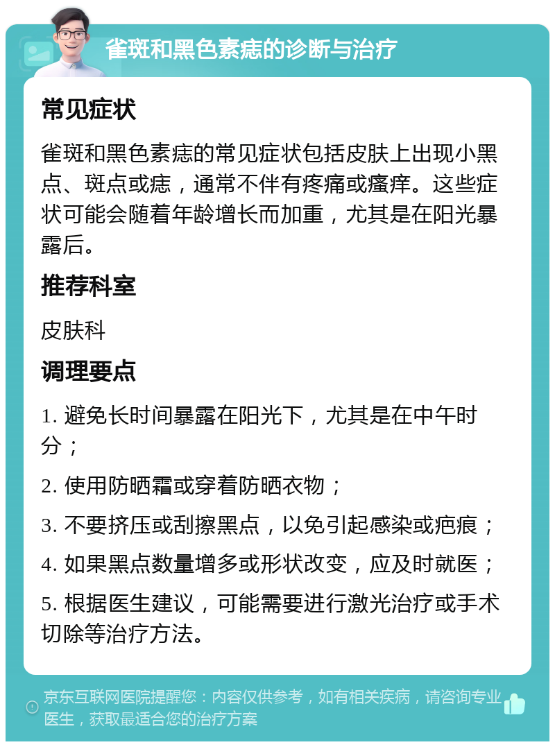 雀斑和黑色素痣的诊断与治疗 常见症状 雀斑和黑色素痣的常见症状包括皮肤上出现小黑点、斑点或痣，通常不伴有疼痛或瘙痒。这些症状可能会随着年龄增长而加重，尤其是在阳光暴露后。 推荐科室 皮肤科 调理要点 1. 避免长时间暴露在阳光下，尤其是在中午时分； 2. 使用防晒霜或穿着防晒衣物； 3. 不要挤压或刮擦黑点，以免引起感染或疤痕； 4. 如果黑点数量增多或形状改变，应及时就医； 5. 根据医生建议，可能需要进行激光治疗或手术切除等治疗方法。