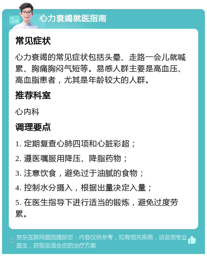 心力衰竭就医指南 常见症状 心力衰竭的常见症状包括头晕、走路一会儿就喊累、胸痛胸闷气短等。易感人群主要是高血压、高血脂患者，尤其是年龄较大的人群。 推荐科室 心内科 调理要点 1. 定期复查心肺四项和心脏彩超； 2. 遵医嘱服用降压、降脂药物； 3. 注意饮食，避免过于油腻的食物； 4. 控制水分摄入，根据出量决定入量； 5. 在医生指导下进行适当的锻炼，避免过度劳累。