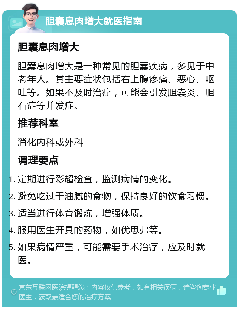 胆囊息肉增大就医指南 胆囊息肉增大 胆囊息肉增大是一种常见的胆囊疾病，多见于中老年人。其主要症状包括右上腹疼痛、恶心、呕吐等。如果不及时治疗，可能会引发胆囊炎、胆石症等并发症。 推荐科室 消化内科或外科 调理要点 定期进行彩超检查，监测病情的变化。 避免吃过于油腻的食物，保持良好的饮食习惯。 适当进行体育锻炼，增强体质。 服用医生开具的药物，如优思弗等。 如果病情严重，可能需要手术治疗，应及时就医。