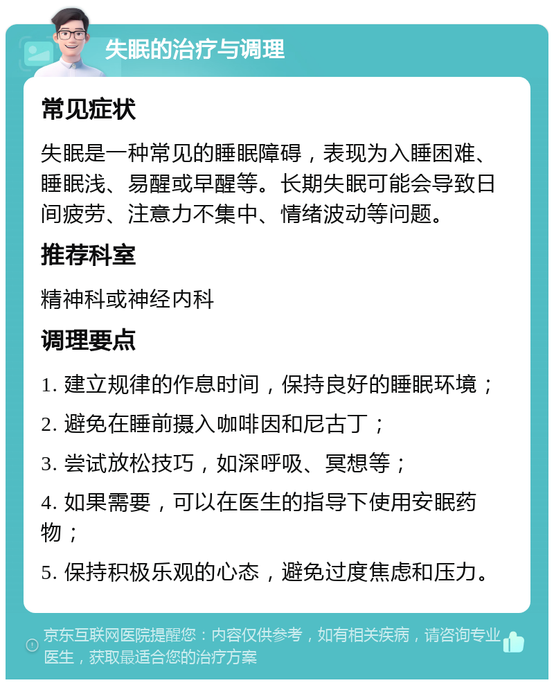 失眠的治疗与调理 常见症状 失眠是一种常见的睡眠障碍，表现为入睡困难、睡眠浅、易醒或早醒等。长期失眠可能会导致日间疲劳、注意力不集中、情绪波动等问题。 推荐科室 精神科或神经内科 调理要点 1. 建立规律的作息时间，保持良好的睡眠环境； 2. 避免在睡前摄入咖啡因和尼古丁； 3. 尝试放松技巧，如深呼吸、冥想等； 4. 如果需要，可以在医生的指导下使用安眠药物； 5. 保持积极乐观的心态，避免过度焦虑和压力。